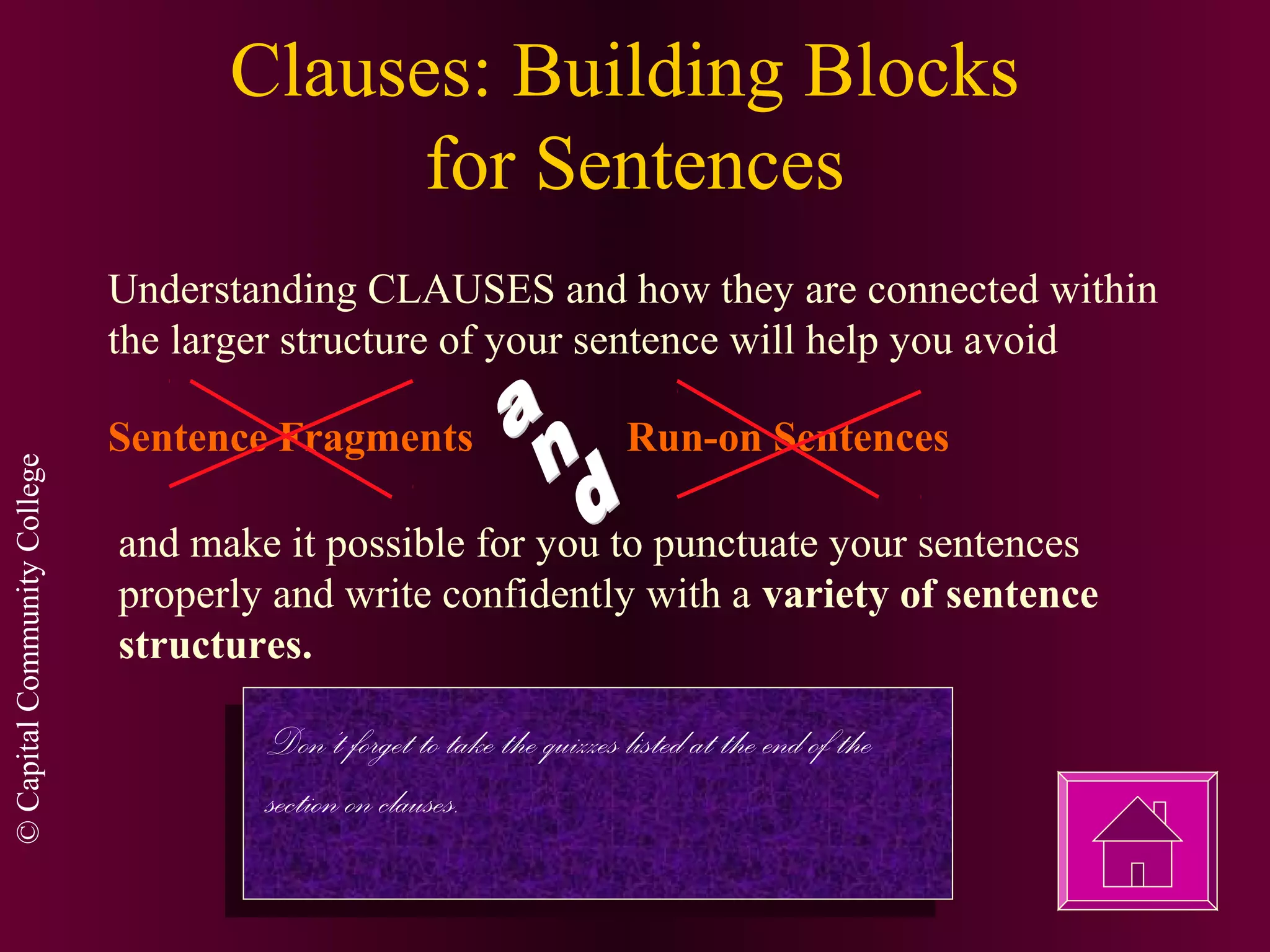 ©CapitalCommunityCollege
Clauses: Building Blocks
for Sentences
Understanding CLAUSES and how they are connected within
the larger structure of your sentence will help you avoid
Sentence Fragments Run-on Sentences
and make it possible for you to punctuate your sentences
properly and write confidently with a variety of sentence
structures.
Don’t forget to take the quizzes listed at the end of the
section on clauses.
 