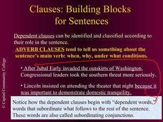 ©CapitalCommunityCollege
Clauses: Building Blocks
for Sentences
Dependent clauses can be identified and classified according to
their role in the sentence.
ADVERB CLAUSES tend to tell us something about the
sentence’s main verb: when, why, under what conditions.
• After Jubal Early invaded the outskirts of Washington,
Congressional leaders took the southern threat more seriously.
• Lincoln insisted on attending the theater that night because it
was important to demonstrate domestic tranquility.
Notice how the dependent clauses begin with “dependent words,”
words that subordinate what follows to the rest of the sentence.
These words are also called subordinating conjunctions.
 