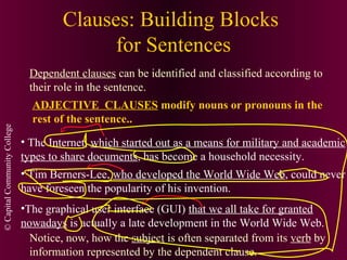 ©CapitalCommunityCollege
Clauses: Building Blocks
for Sentences
Dependent clauses can be identified and classified according to
their role in the sentence.
ADJECTIVE CLAUSES modify nouns or pronouns in the
rest of the sentence..
• The Internet, which started out as a means for military and academic
types to share documents, has become a household necessity.
• Tim Berners-Lee, who developed the World Wide Web, could never
have foreseen the popularity of his invention.
•The graphical user interface (GUI) that we all take for granted
nowadays is actually a late development in the World Wide Web.
Notice, now, how the subject is often separated from its verb by
information represented by the dependent clause.
 