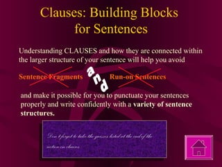 Clauses: Building Blocks
for Sentences
Understanding CLAUSES and how they are connected within
the larger structure of your sentence will help you avoid
Sentence Fragments

Run-on Sentences

and make it possible for you to punctuate your sentences
properly and write confidently with a variety of sentence
structures.

Don’t forget to take the quizzes listed at the end of the
section on clauses.

 
