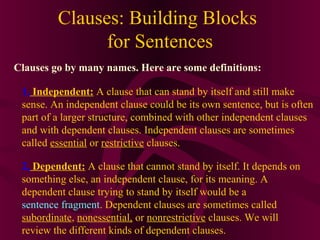Clauses: Building Blocks
for Sentences
Clauses go by many names. Here are some definitions:
1. Independent: A clause that can stand by itself and still make
sense. An independent clause could be its own sentence, but is often
part of a larger structure, combined with other independent clauses
and with dependent clauses. Independent clauses are sometimes
called essential or restrictive clauses.
2. Dependent: A clause that cannot stand by itself. It depends on
something else, an independent clause, for its meaning. A
dependent clause trying to stand by itself would be a
sentence fragment. Dependent clauses are sometimes called
subordinate, nonessential, or nonrestrictive clauses. We will
review the different kinds of dependent clauses.

 