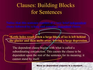 Clauses: Building Blocks
for Sentences
Notice that this sentence consists of a very brief independent
clause followed by a long and complex dependent clause.
•Kettle holes result when a large block of ice is left behind
the glacier and then melts away, leaving a large depression.
The dependent clause begins with what is called a
subordinating conjunction. This causes the clause to be
dependent upon the rest of the sentence for its meaning; it
cannot stand by itself.
More on dependent clauses in a moment. . . .

 