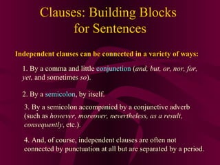 Clauses: Building Blocks
for Sentences
Independent clauses can be connected in a variety of ways:
1. By a comma and little conjunction (and, but, or, nor, for,
yet, and sometimes so).
2. By a semicolon, by itself.
3. By a semicolon accompanied by a conjunctive adverb
(such as however, moreover, nevertheless, as a result,
consequently, etc.).
4. And, of course, independent clauses are often not
connected by punctuation at all but are separated by a period.

 