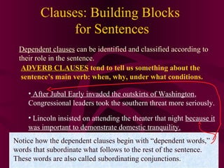Clauses: Building Blocks
for Sentences
Dependent clauses can be identified and classified according to
their role in the sentence.
ADVERB CLAUSES tend to tell us something about the
sentence’s main verb: when, why, under what conditions.
• After Jubal Early invaded the outskirts of Washington,
Congressional leaders took the southern threat more seriously.
• Lincoln insisted on attending the theater that night because it
was important to demonstrate domestic tranquility.
Notice how the dependent clauses begin with “dependent words,”
words that subordinate what follows to the rest of the sentence.
These words are also called subordinating conjunctions.

 