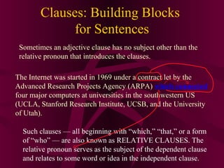 Clauses: Building Blocks
for Sentences
Sometimes an adjective clause has no subject other than the
relative pronoun that introduces the clauses.
The Internet was started in 1969 under a contract let by the
Advanced Research Projects Agency (ARPA) which connected
four major computers at universities in the southwestern US
(UCLA, Stanford Research Institute, UCSB, and the University
of Utah).
Such clauses — all beginning with “which,” “that,” or a form
of “who” — are also known as RELATIVE CLAUSES. The
relative pronoun serves as the subject of the dependent clause
and relates to some word or idea in the independent clause.

 