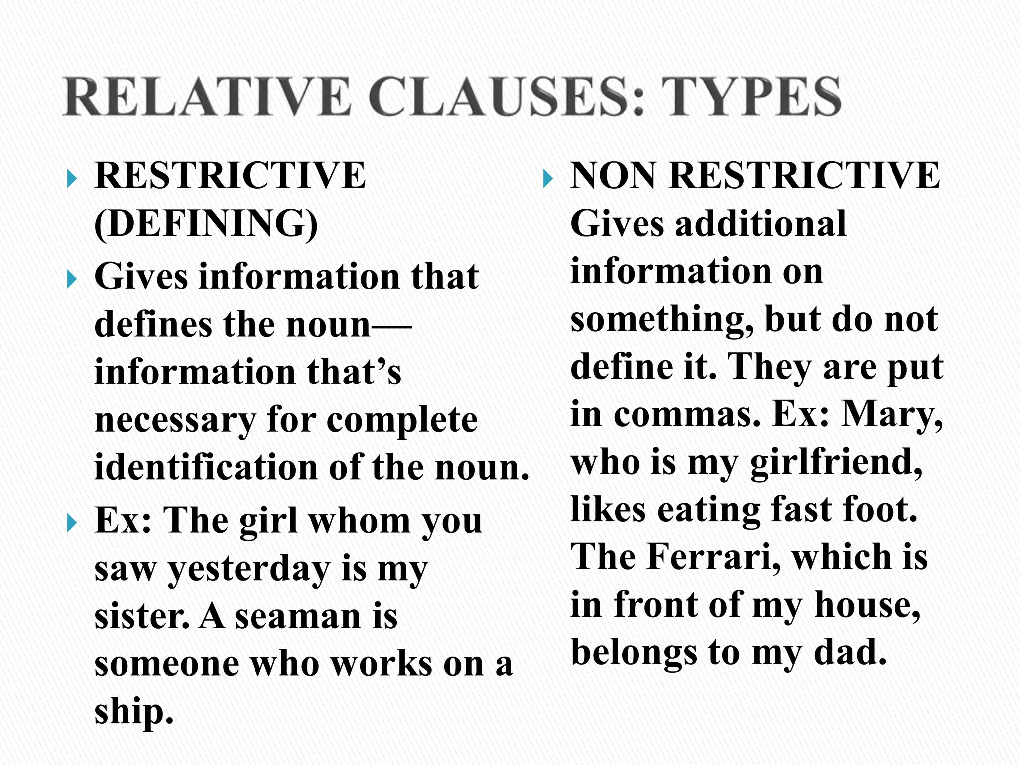  RESTRICTIVE
(DEFINING)
 Gives information that
defines the noun—
information that’s
necessary for complete
identification of the noun.
 Ex: The girl whom you
saw yesterday is my
sister. A seaman is
someone who works on a
ship.
 NON RESTRICTIVE
Gives additional
information on
something, but do not
define it. They are put
in commas. Ex: Mary,
who is my girlfriend,
likes eating fast foot.
The Ferrari, which is
in front of my house,
belongs to my dad.
 