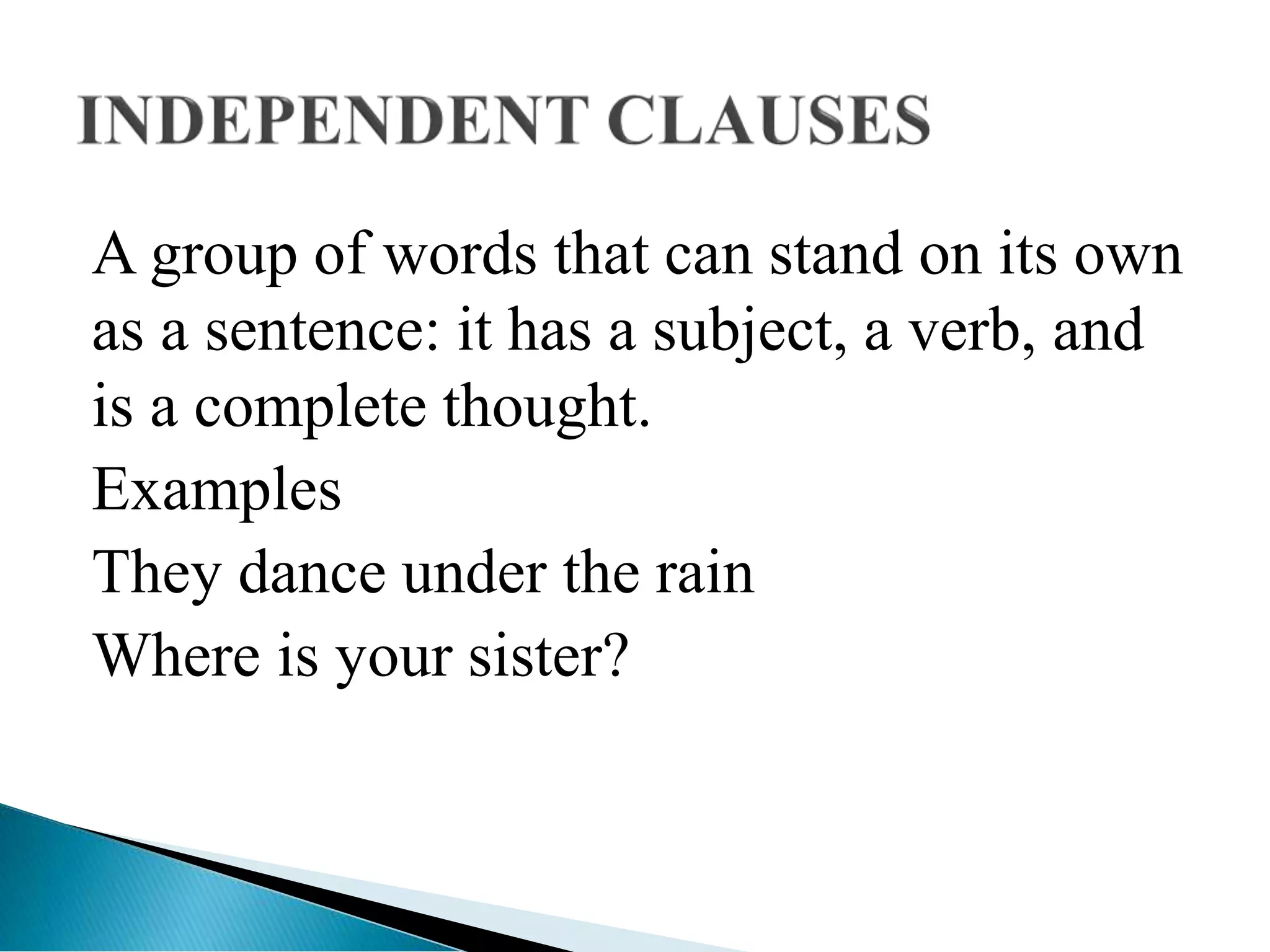 A group of words that can stand on its own
as a sentence: it has a subject, a verb, and
is a complete thought.
Examples
They dance under the rain
Where is your sister?
 