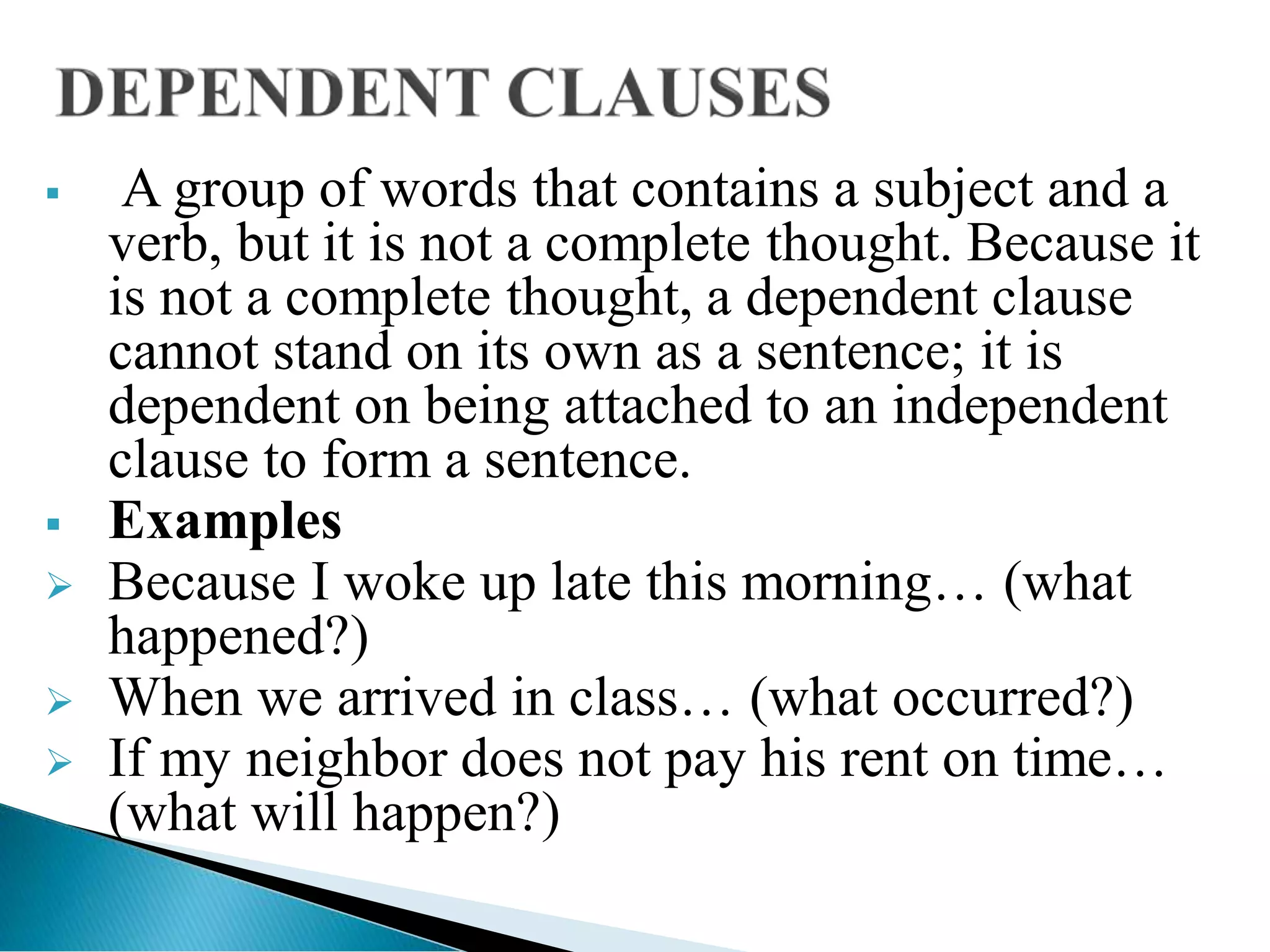  A group of words that contains a subject and a
verb, but it is not a complete thought. Because it
is not a complete thought, a dependent clause
cannot stand on its own as a sentence; it is
dependent on being attached to an independent
clause to form a sentence.
 Examples
 Because I woke up late this morning… (what
happened?)
 When we arrived in class… (what occurred?)
 If my neighbor does not pay his rent on time…
(what will happen?)
 
