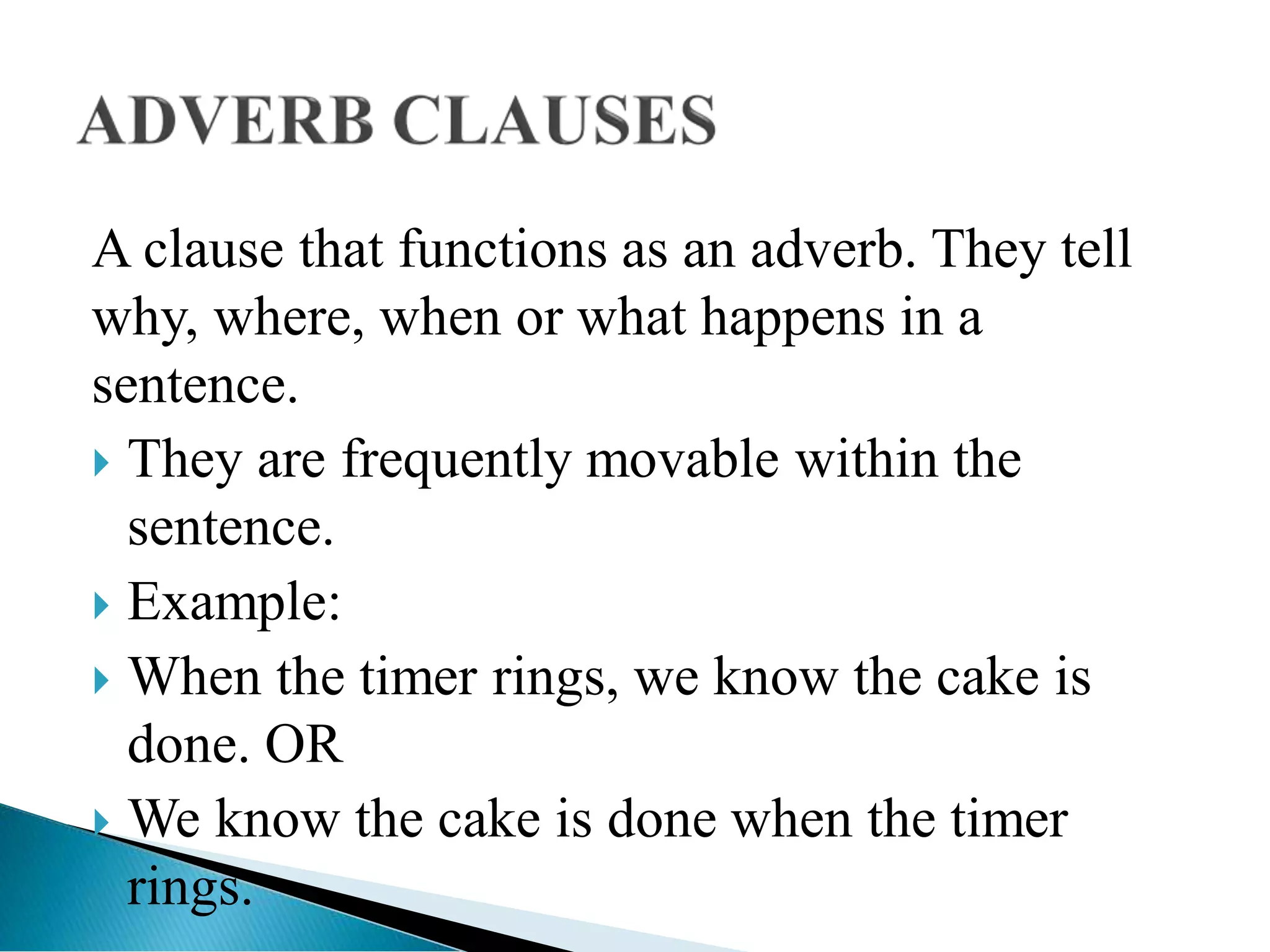 A clause that functions as an adverb. They tell
why, where, when or what happens in a
sentence.
 They are frequently movable within the
sentence.
 Example:
 When the timer rings, we know the cake is
done. OR
 We know the cake is done when the timer
rings.
 