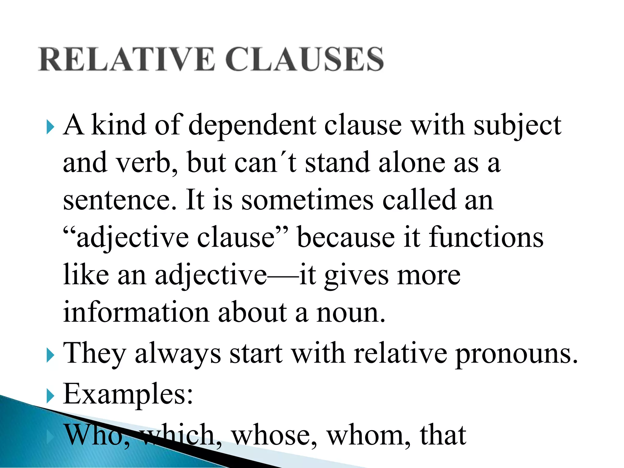  A kind of dependent clause with subject
and verb, but can´t stand alone as a
sentence. It is sometimes called an
“adjective clause” because it functions
like an adjective—it gives more
information about a noun.
 They always start with relative pronouns.
 Examples:
 Who, which, whose, whom, that
 