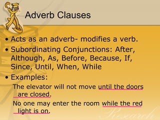 Adverb Clauses Acts as an adverb- modifies a verb.  Subordinating Conjunctions: After, Although, As, Before, Because, If, Since, Until, When, While Examples:  The elevator will not move until the doors are closed.  No one may enter the room while the red light is on.  