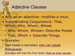 Adjective Clauses Acts as an adjective- modifies a noun.  Subordinating Conjunctions: That, Which, Who, Whom, Whose - Who, Whom, Whose= Describe People - That, Which = Describe Things.  Examples:   Dad needs a secretary who can speak Portuguese .  Grandpa still had the first dollar that he ever earned.  