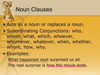 Noun Clauses Acts as a noun or replaces a noun.  Subordinating Conjunctions: who, whom, what, which, whoever, whomever, whatever, when, whether, where, how, why.  Examples:  What happened next surprised us all.  The real surprise is how the movie ends.  
