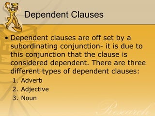 Dependent Clauses Dependent clauses are off set by a subordinating conjunction- it is due to this conjunction that the clause is considered dependent. There are three different types of dependent clauses:  Adverb Adjective Noun 