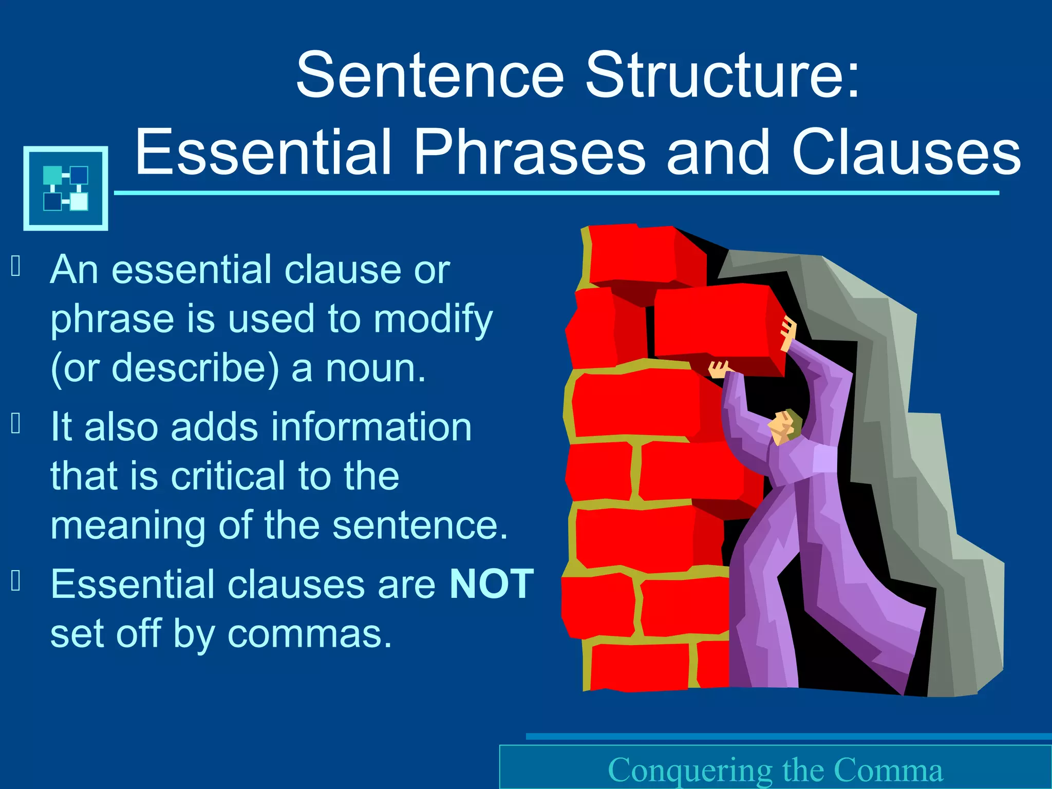 Purdue University Writing Lab
Sentence Structure:
Essential Phrases and Clauses
 An essential clause or
phrase is used to modify
(or describe) a noun.
 It also adds information
that is critical to the
meaning of the sentence.
 Essential clauses are NOT
set off by commas.
Conquering the Comma
 