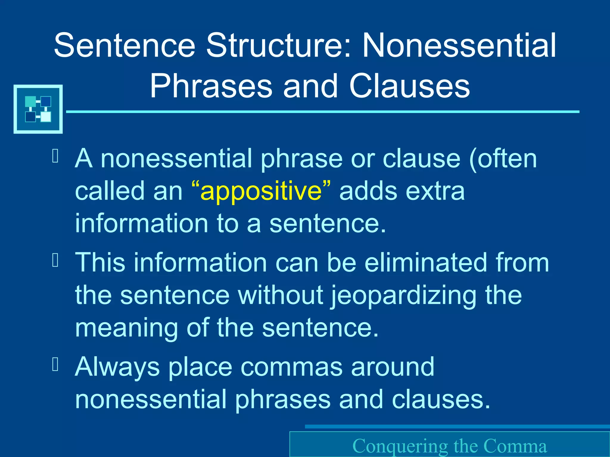 Purdue University Writing Lab
Sentence Structure: Nonessential
Phrases and Clauses
 A nonessential phrase or clause (often
called an “appositive” adds extra
information to a sentence.
 This information can be eliminated from
the sentence without jeopardizing the
meaning of the sentence.
 Always place commas around
nonessential phrases and clauses.
Conquering the Comma
 