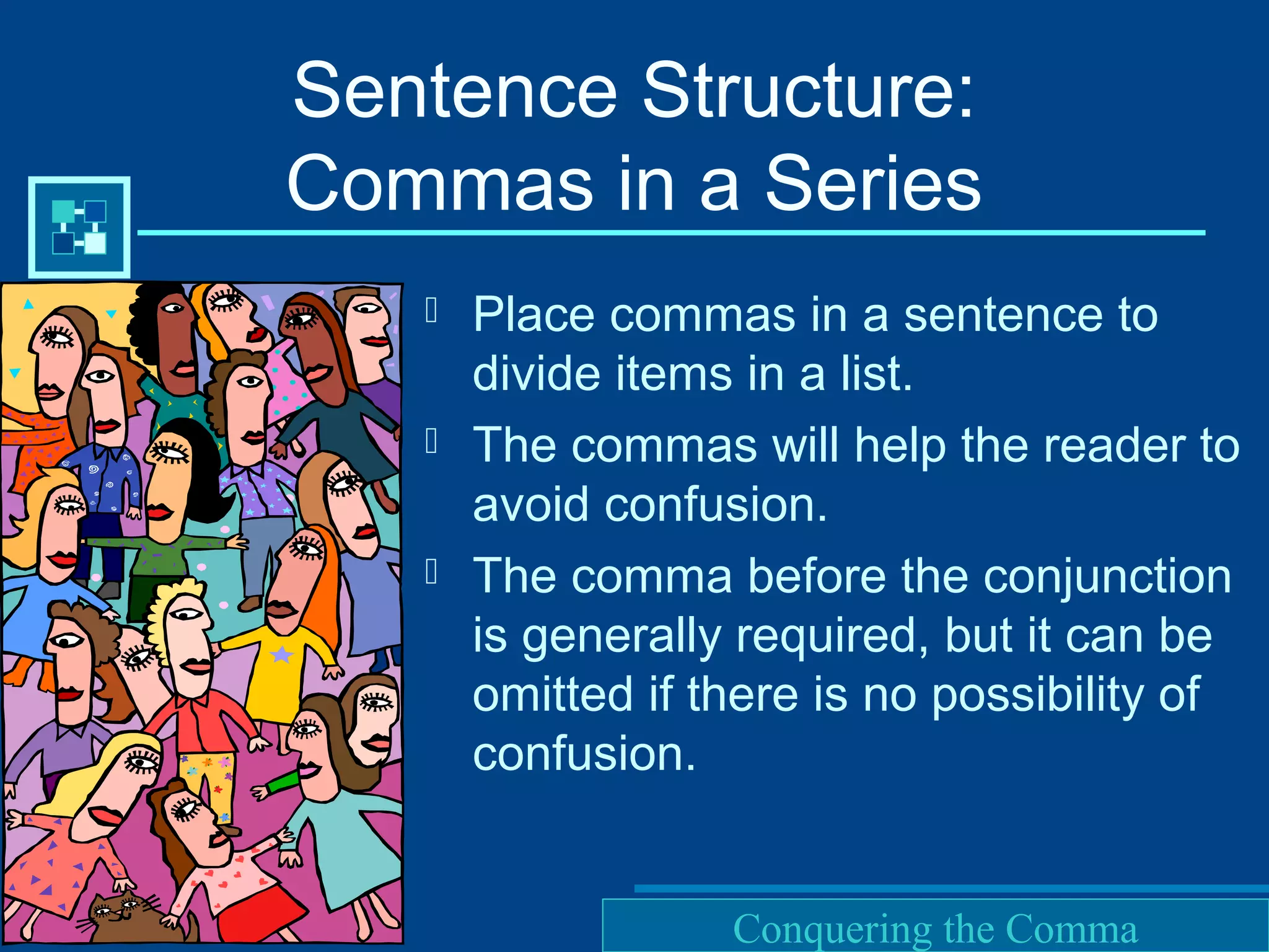 Purdue University Writing Lab
Sentence Structure:
Commas in a Series
 Place commas in a sentence to
divide items in a list.
 The commas will help the reader to
avoid confusion.
 The comma before the conjunction
is generally required, but it can be
omitted if there is no possibility of
confusion.
Conquering the Comma
 