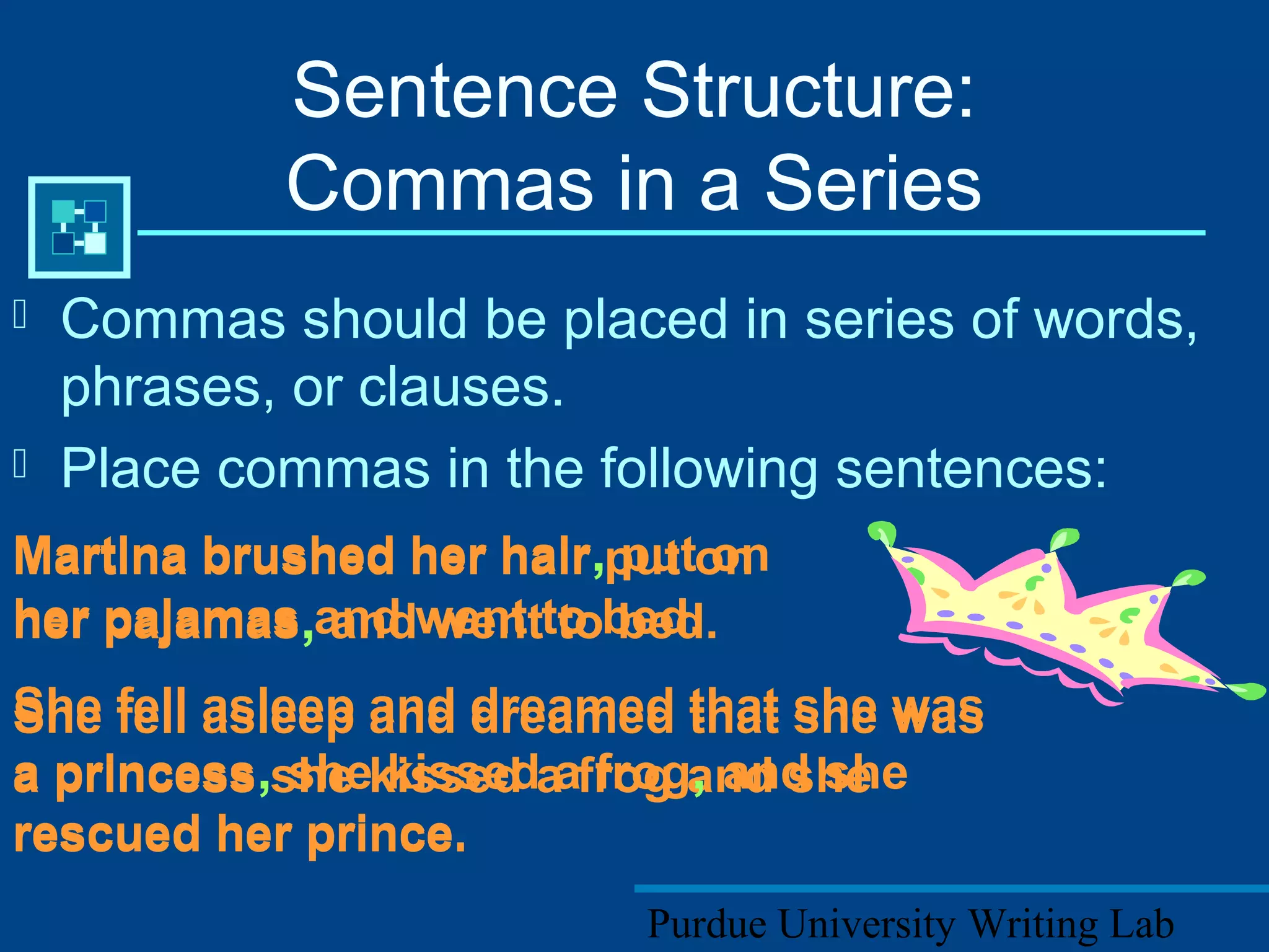 Purdue University Writing Lab
 Commas should be placed in series of words,
phrases, or clauses.
 Place commas in the following sentences:
Sentence Structure:
Commas in a Series
Martina brushed her hair put on
her pajamas and went to bed.
She fell asleep and dreamed that she was
a princess she kissed a frog and she
rescued her prince.
Martina brushed her hair, put on
her pajamas, and went to bed.
She fell asleep and dreamed that she was
a princess, she kissed a frog, and she
rescued her prince.
 