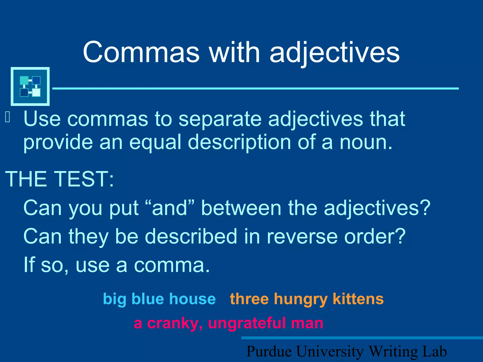 Purdue University Writing Lab
Commas with adjectives
 Use commas to separate adjectives that
provide an equal description of a noun.
THE TEST:
Can you put “and” between the adjectives?
Can they be described in reverse order?
If so, use a comma.
big blue house three hungry kittens
a cranky, ungrateful man
 