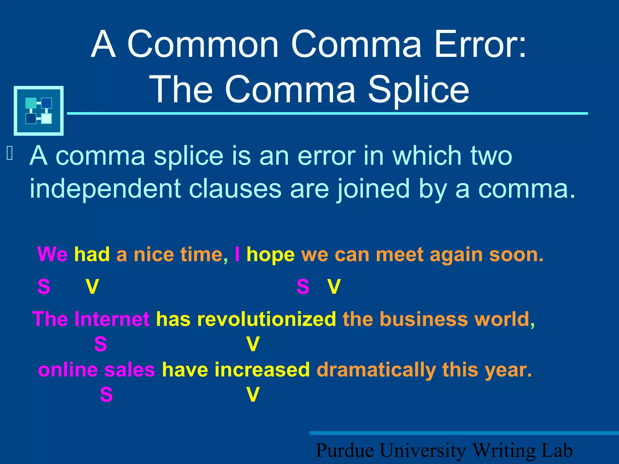 Purdue University Writing Lab
A Common Comma Error:
The Comma Splice
 A comma splice is an error in which two
independent clauses are joined by a comma.
We had a nice time, I hope we can meet again soon.
S V S V
The Internet has revolutionized the business world,
S V
online sales have increased dramatically this year.
S V
 