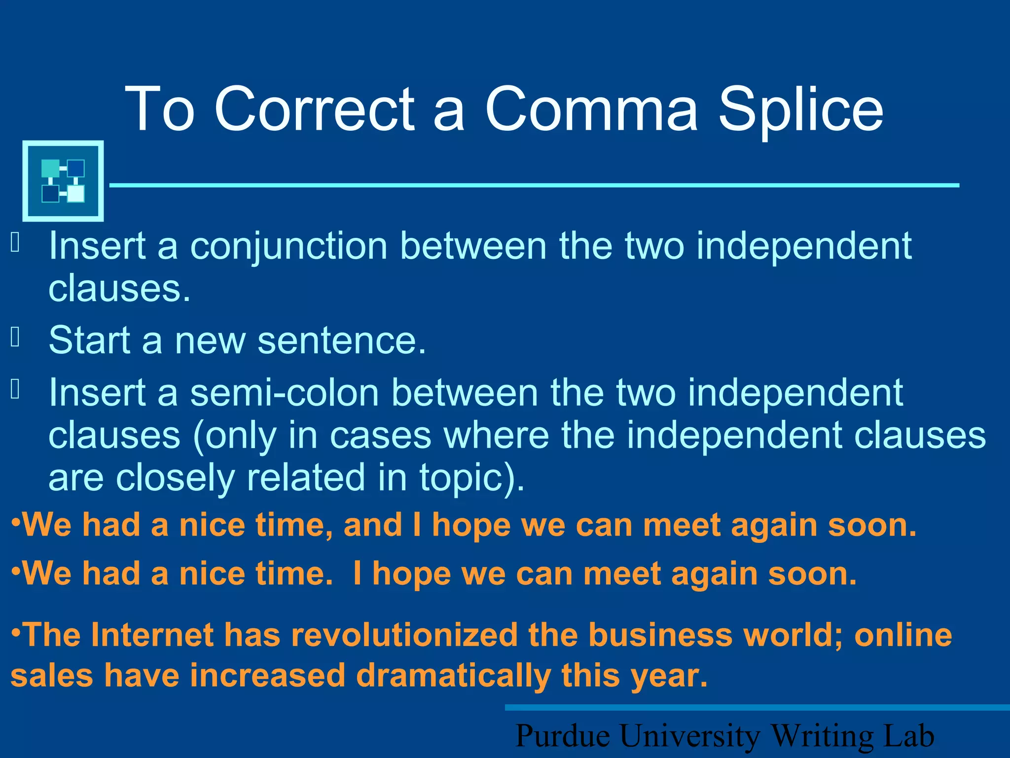 Purdue University Writing Lab
To Correct a Comma Splice
 Insert a conjunction between the two independent
clauses.
 Start a new sentence.
 Insert a semi-colon between the two independent
clauses (only in cases where the independent clauses
are closely related in topic).
•We had a nice time, and I hope we can meet again soon.
•We had a nice time. I hope we can meet again soon.
•The Internet has revolutionized the business world; online
sales have increased dramatically this year.
 