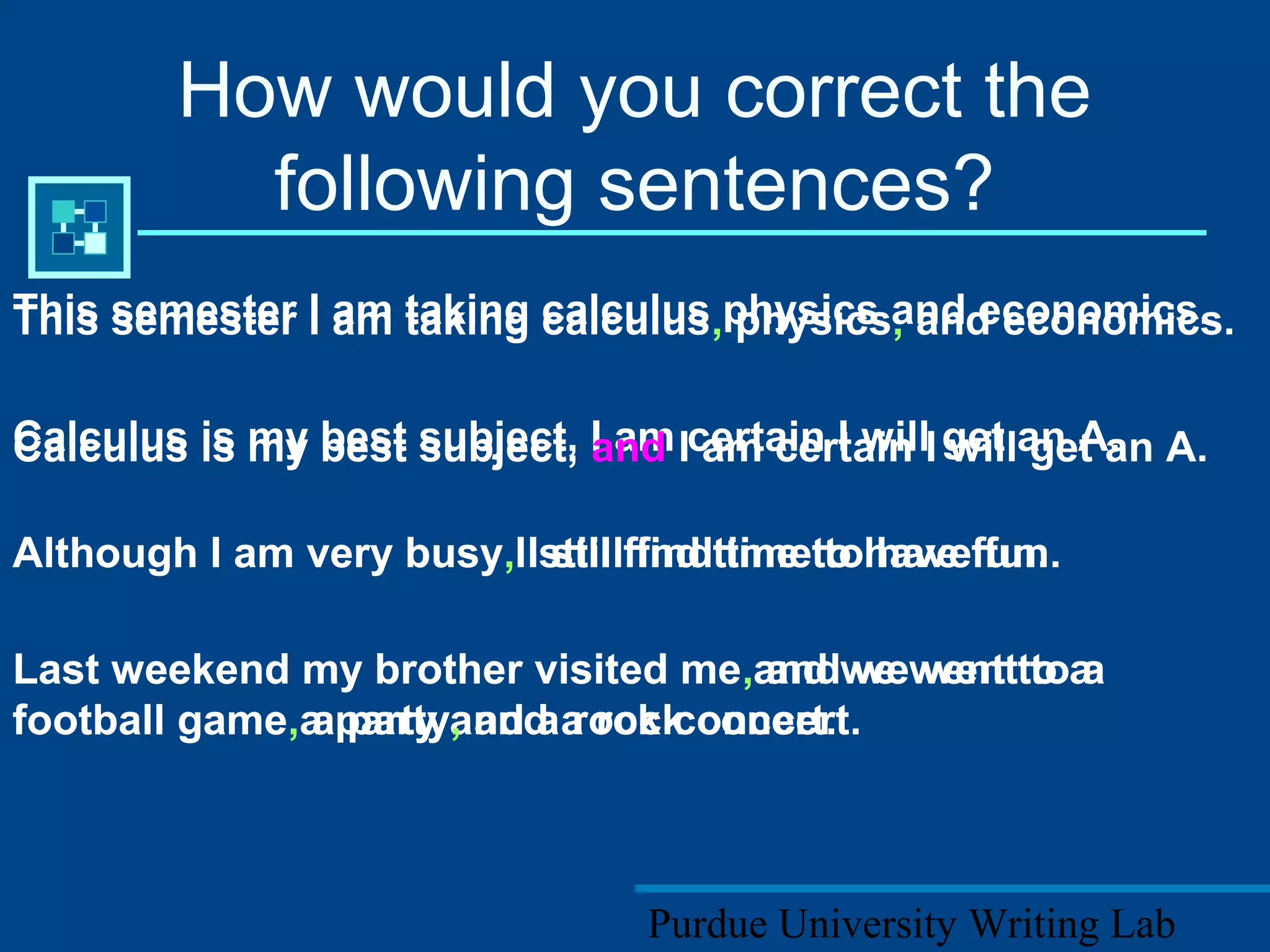 Purdue University Writing Lab
How would you correct the
following sentences?
This semester I am taking calculus physics and economics.
Calculus is my best subject, I am certain I will get an A.
Although I am very busy I still find time to have fun.
Last weekend my brother visited me and we went to a
football game a party and a rock concert.
This semester I am taking calculus, physics, and economics.
Calculus is my best subject, and I am certain I will get an A.
Although I am very busy, I still find time to have fun.
Last weekend my brother visited me, and we went to a
football game, a party, and a rock concert.
 