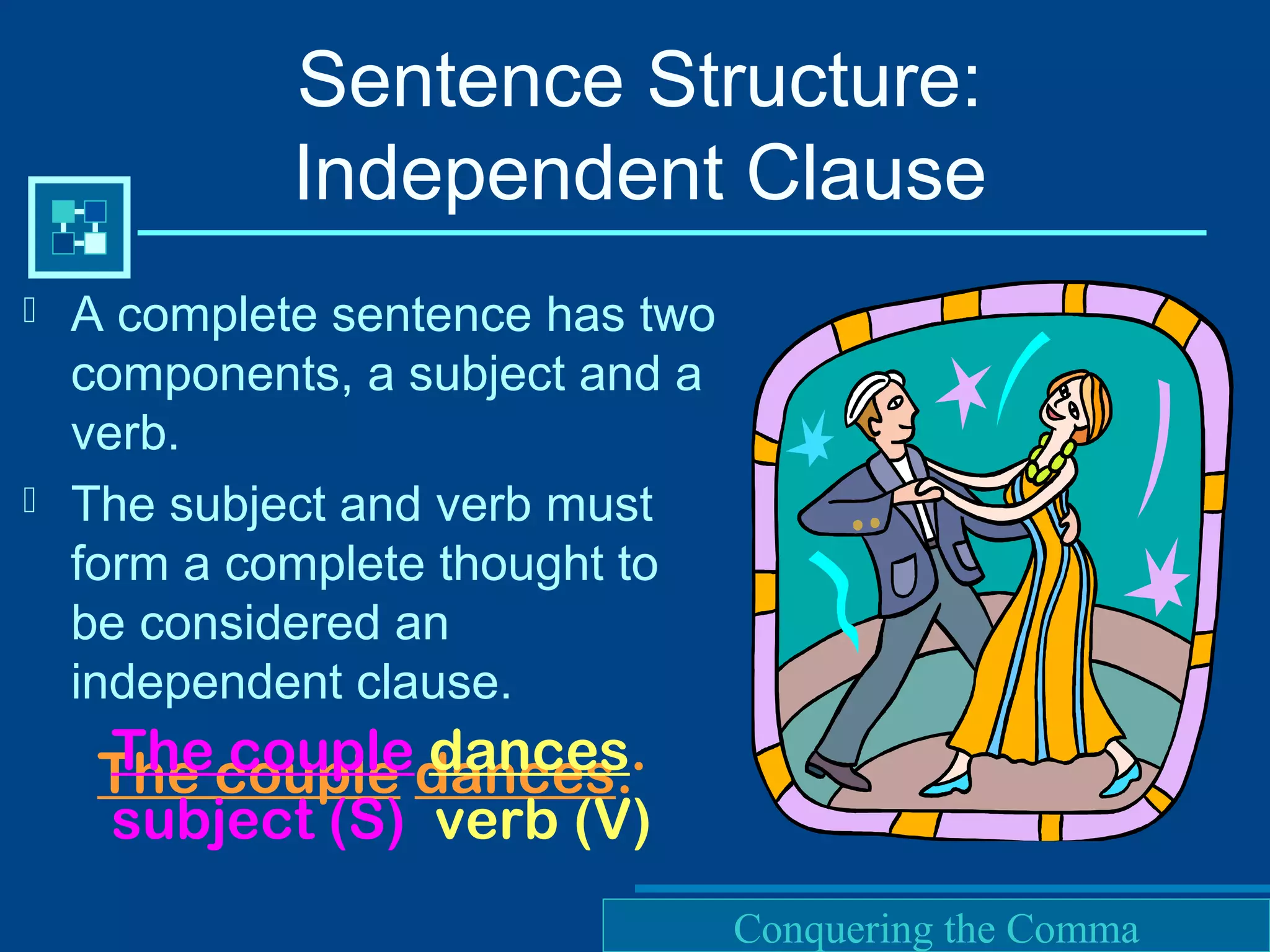 Purdue University Writing Lab
Sentence Structure:
Independent Clause
 A complete sentence has two
components, a subject and a
verb.
 The subject and verb must
form a complete thought to
be considered an
independent clause.
The couple dances.The couple dances.
subject (S) verb (V)
Conquering the Comma
 