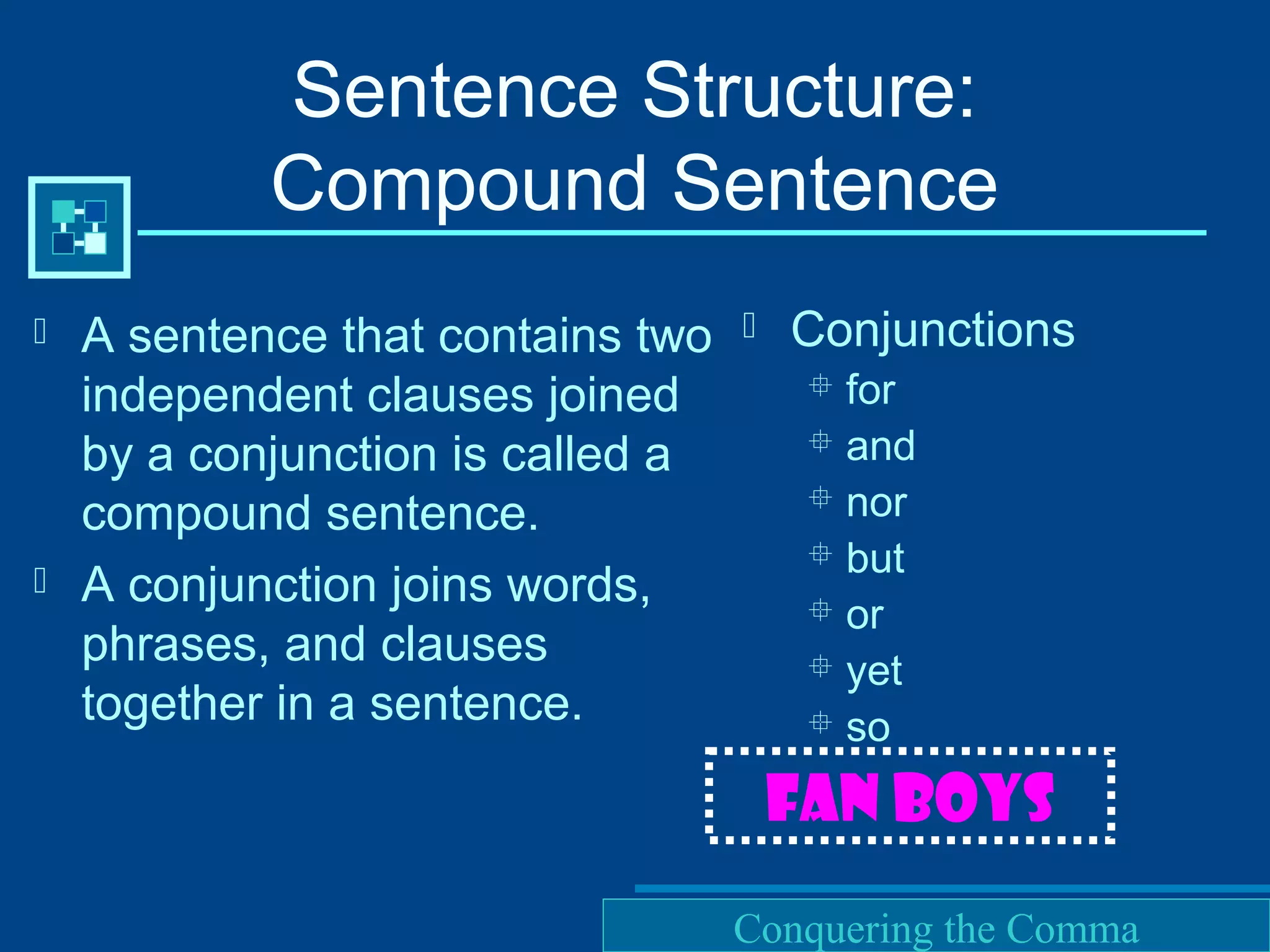 Purdue University Writing Lab
Sentence Structure:
Compound Sentence
 A sentence that contains two
independent clauses joined
by a conjunction is called a
compound sentence.
 A conjunction joins words,
phrases, and clauses
together in a sentence.
 Conjunctions
 for
 and
 nor
 but
 or
 yet
 so
FAN BOYS
Conquering the Comma
 