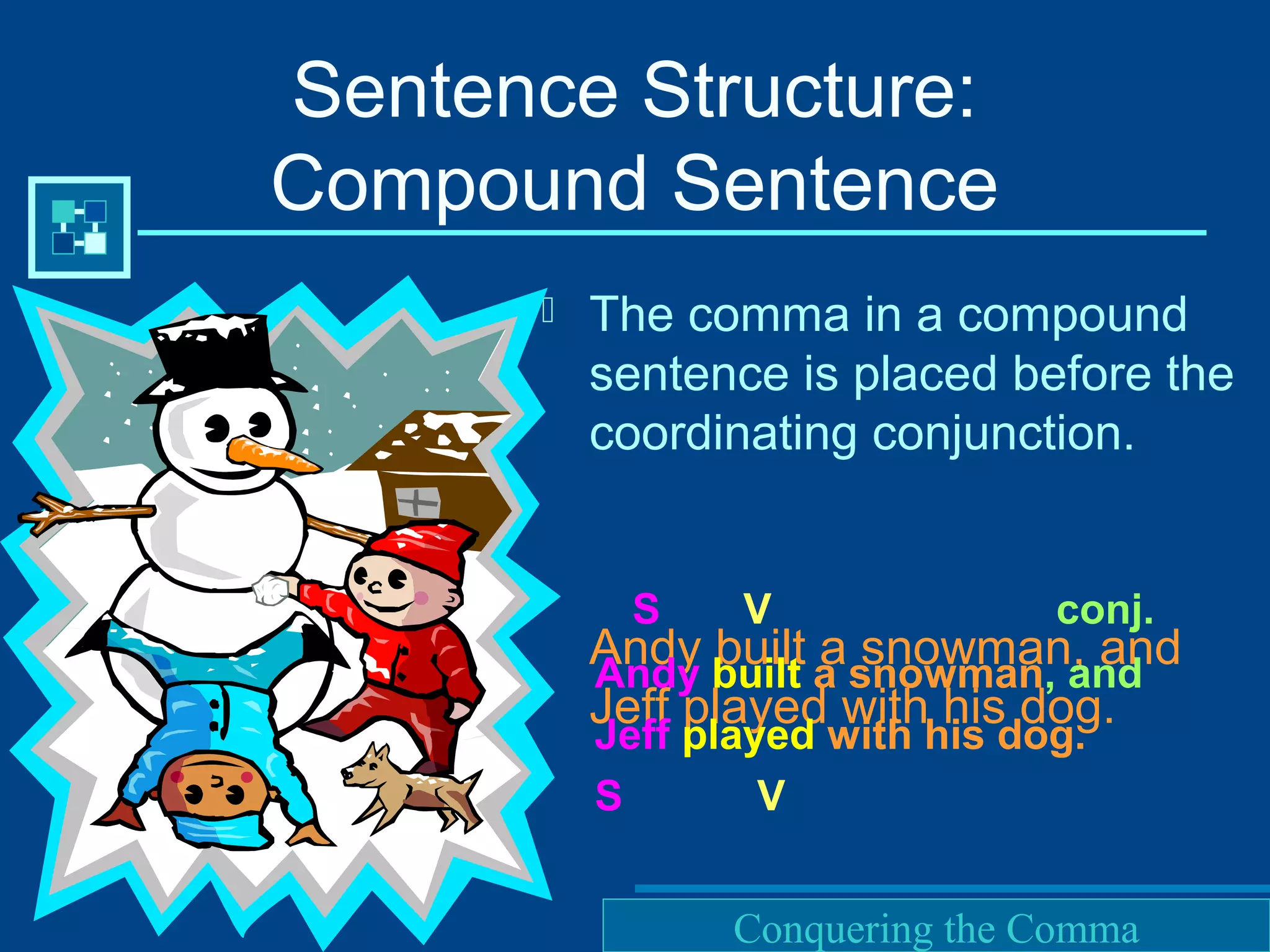 Purdue University Writing Lab
Sentence Structure:
Compound Sentence
 The comma in a compound
sentence is placed before the
coordinating conjunction.
Andy built a snowman, and
Jeff played with his dog.
S V conj.
Andy built a snowman, and
Jeff played with his dog.
S V
Conquering the Comma
 
