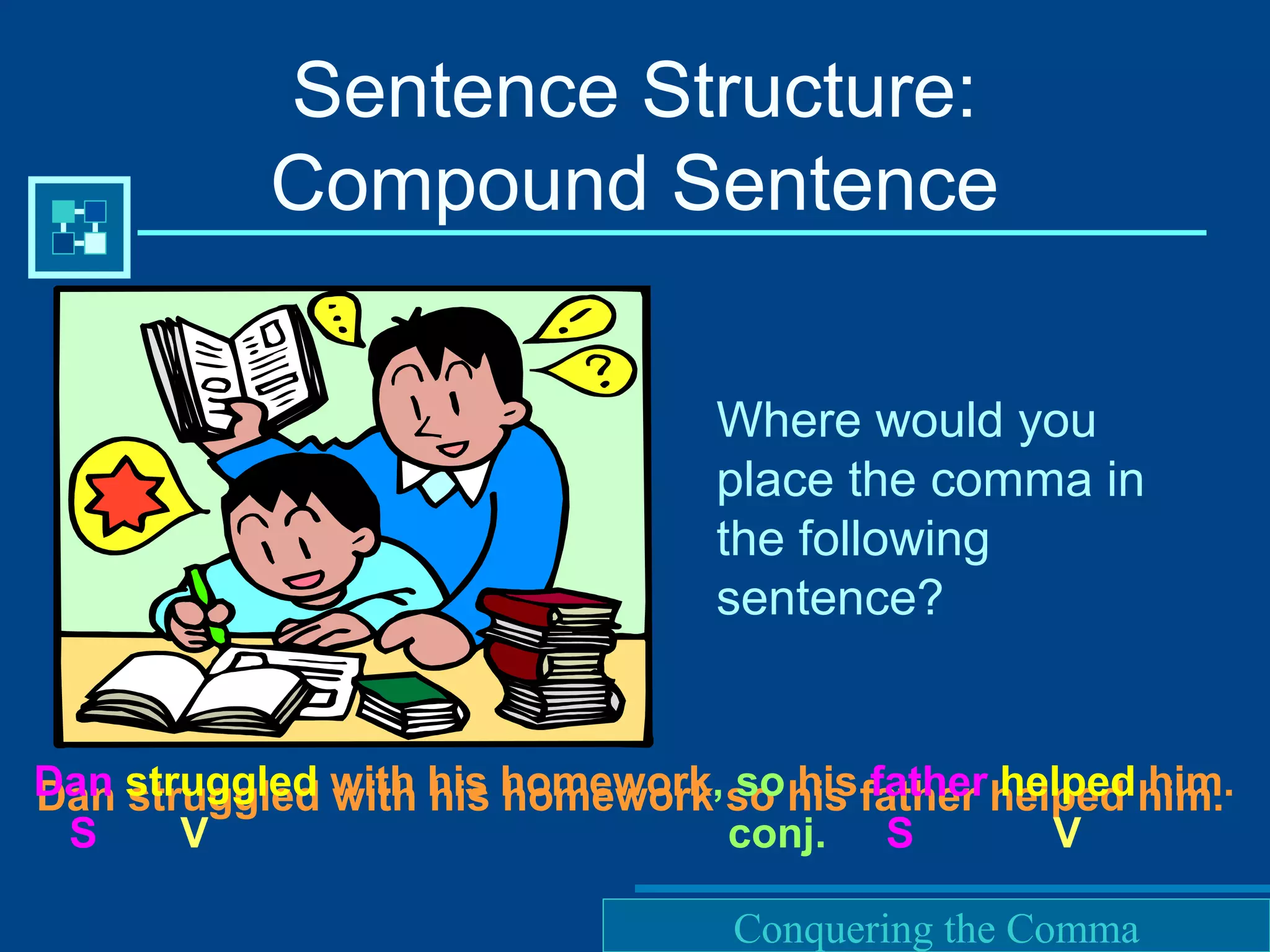 Purdue University Writing Lab
Where would you
place the comma in
the following
sentence?
Sentence Structure:
Compound Sentence
Dan struggled with his homework so his father helped him.Dan struggled with his homework, so his father helped him.
S V conj. S V
Conquering the Comma
 