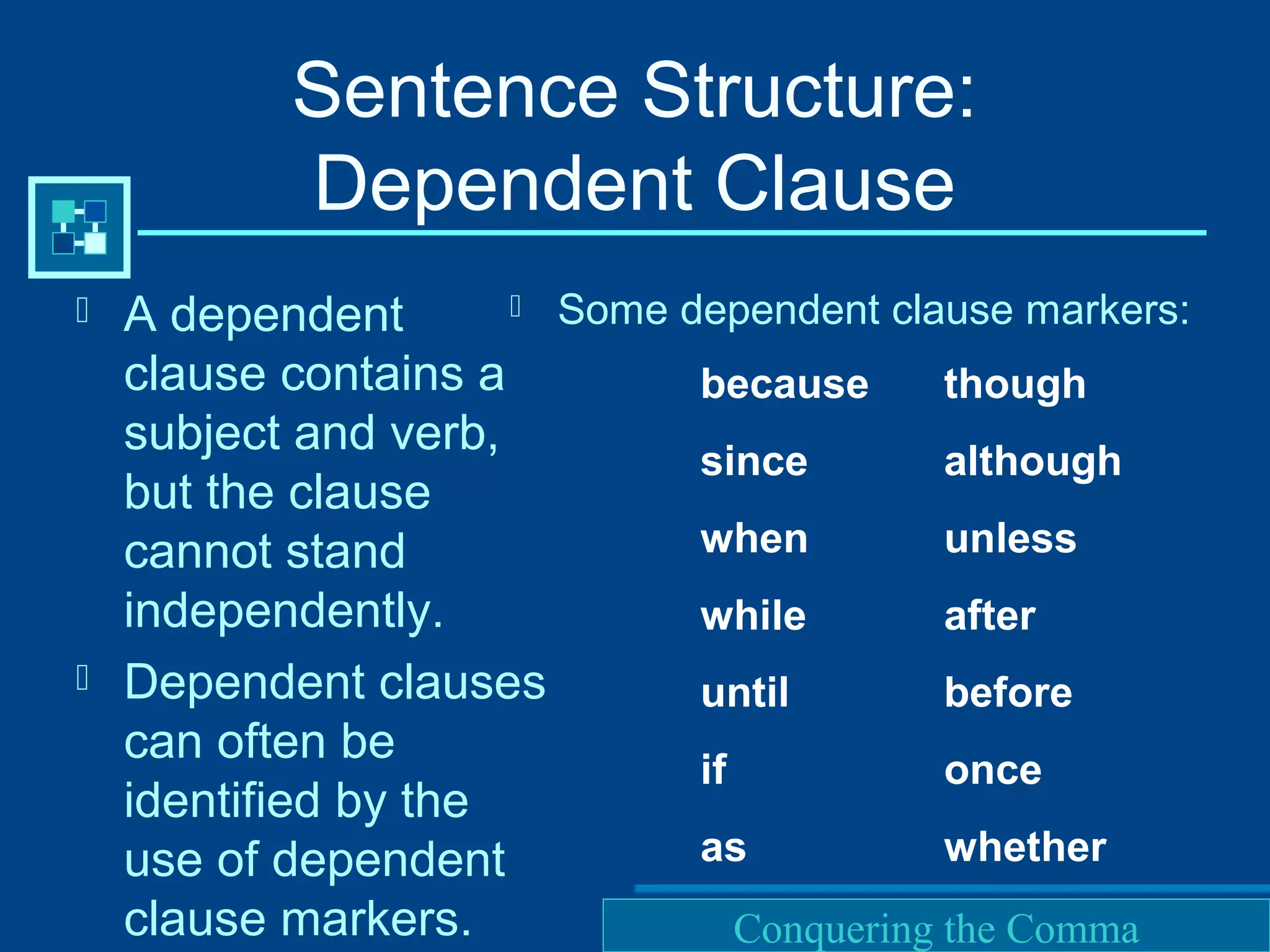 Purdue University Writing Lab
Sentence Structure:
Dependent Clause
 A dependent
clause contains a
subject and verb,
but the clause
cannot stand
independently.
 Dependent clauses
can often be
identified by the
use of dependent
clause markers.
 Some dependent clause markers:
because
since
when
while
until
if
as
though
although
unless
after
before
once
whether
Conquering the Comma
 