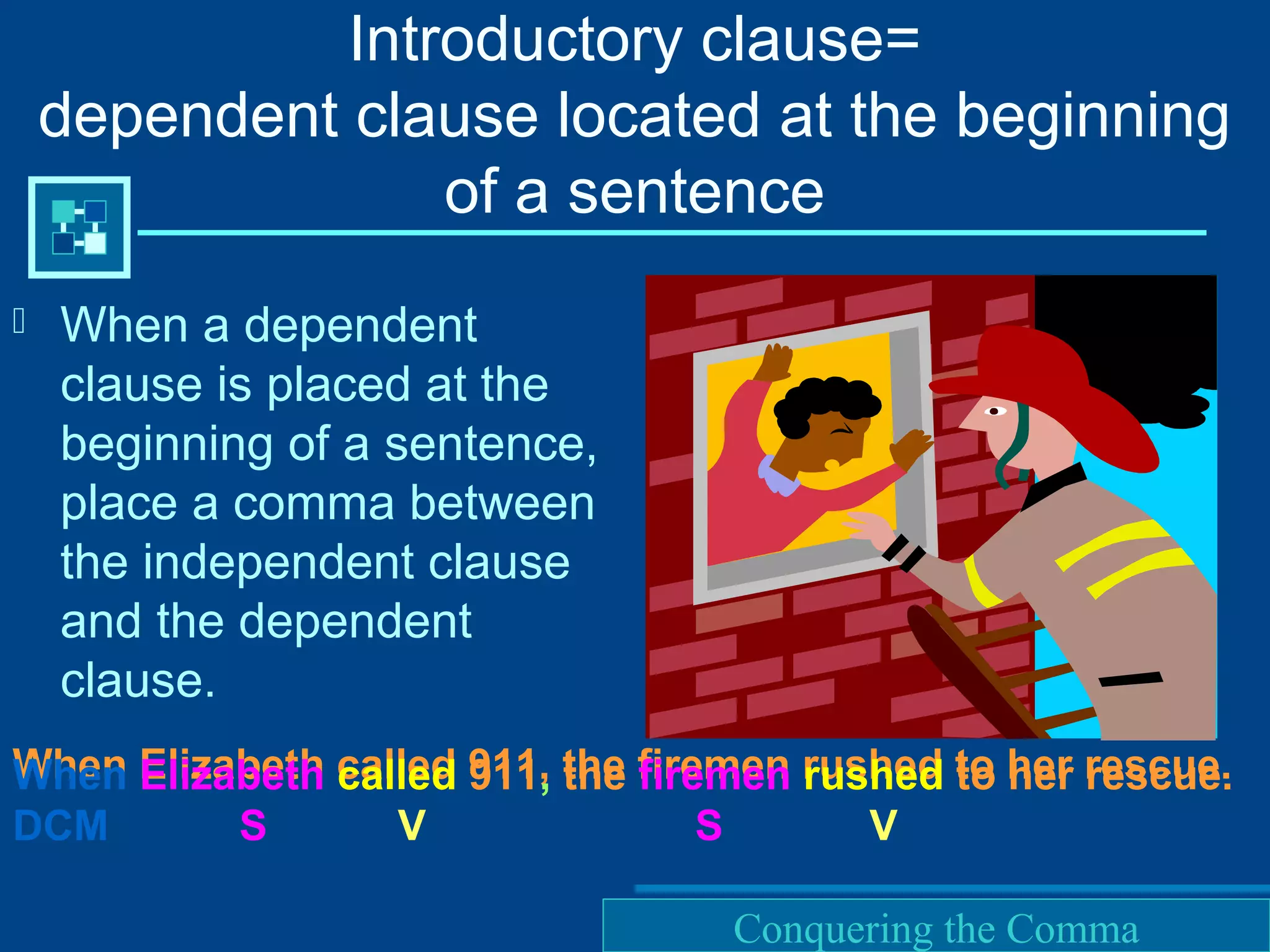 Purdue University Writing Lab
Introductory clause=
dependent clause located at the beginning
of a sentence
 When a dependent
clause is placed at the
beginning of a sentence,
place a comma between
the independent clause
and the dependent
clause.
When Elizabeth called 911, the firemen rushed to her rescue.When Elizabeth called 911, the firemen rushed to her rescue.
DCM S V S V
Conquering the Comma
 