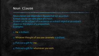 Noun Clause
Noun clauses are dependent clauses that act as a noun
A noun clause can take place of a noun.
A noun can be subject of a sentence or a direct object or an indirect
object or the object of a preposition.
Examples:
1: He is brilliant.
2:Whoever thought of sea saw caramels is brilliant.
3: Pick out a gift for me.
4: Pick out a gift for whomever you wish.
 