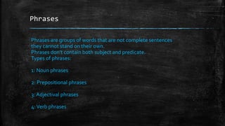 Phrases
Phrases are groups of words that are not complete sentences
they cannot stand on their own.
Phrases don’t contain both subject and predicate.
Types of phrases:
1: Noun phrases
2: Prepositional phrases
3: Adjectival phrases
4:Verb phrases
 