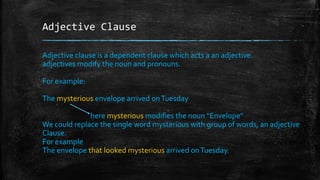 Adjective Clause
Adjective clause is a dependent clause which acts a an adjective.
adjectives modify the noun and pronouns.
For example:
The mysterious envelope arrived onTuesday
here mysterious modifies the noun “Envelope”
We could replace the single word mysterious with group of words, an adjective
Clause.
For example
The envelope that looked mysterious arrived onTuesday.
 