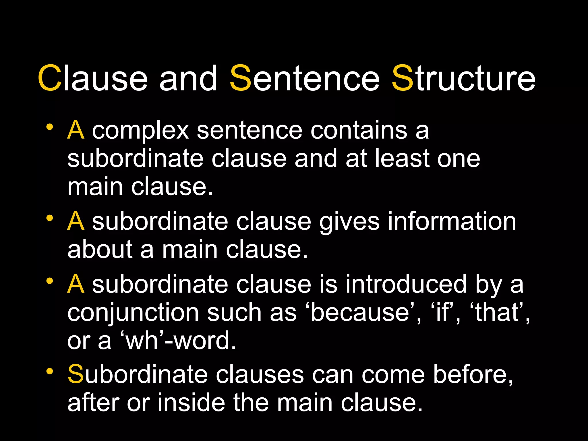 Clause and Sentence Structure
• A complex sentence contains a
subordinate clause and at least one
main clause.
• A subordinate clause gives information
about a main clause.
• A subordinate clause is introduced by a
conjunction such as ‘because’, ‘if’, ‘that’,
or a ‘wh’-word.
• Subordinate clauses can come before,
after or inside the main clause.
 