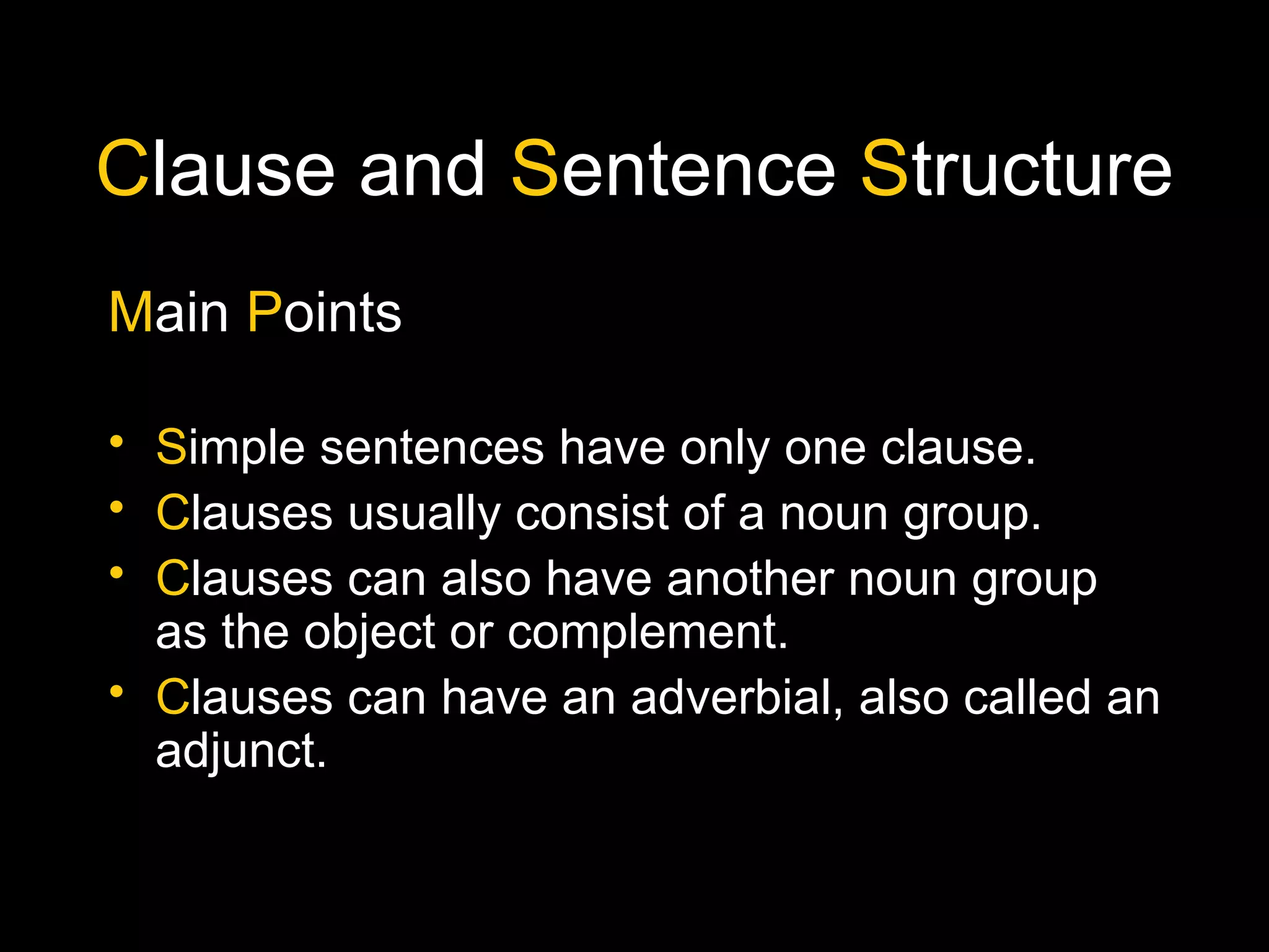 Clause and Sentence Structure
Main Points
• Simple sentences have only one clause.
• Clauses usually consist of a noun group.
• Clauses can also have another noun group as
the object or complement.
• Clauses can have an adverbial, also called an
adjunct.
 
