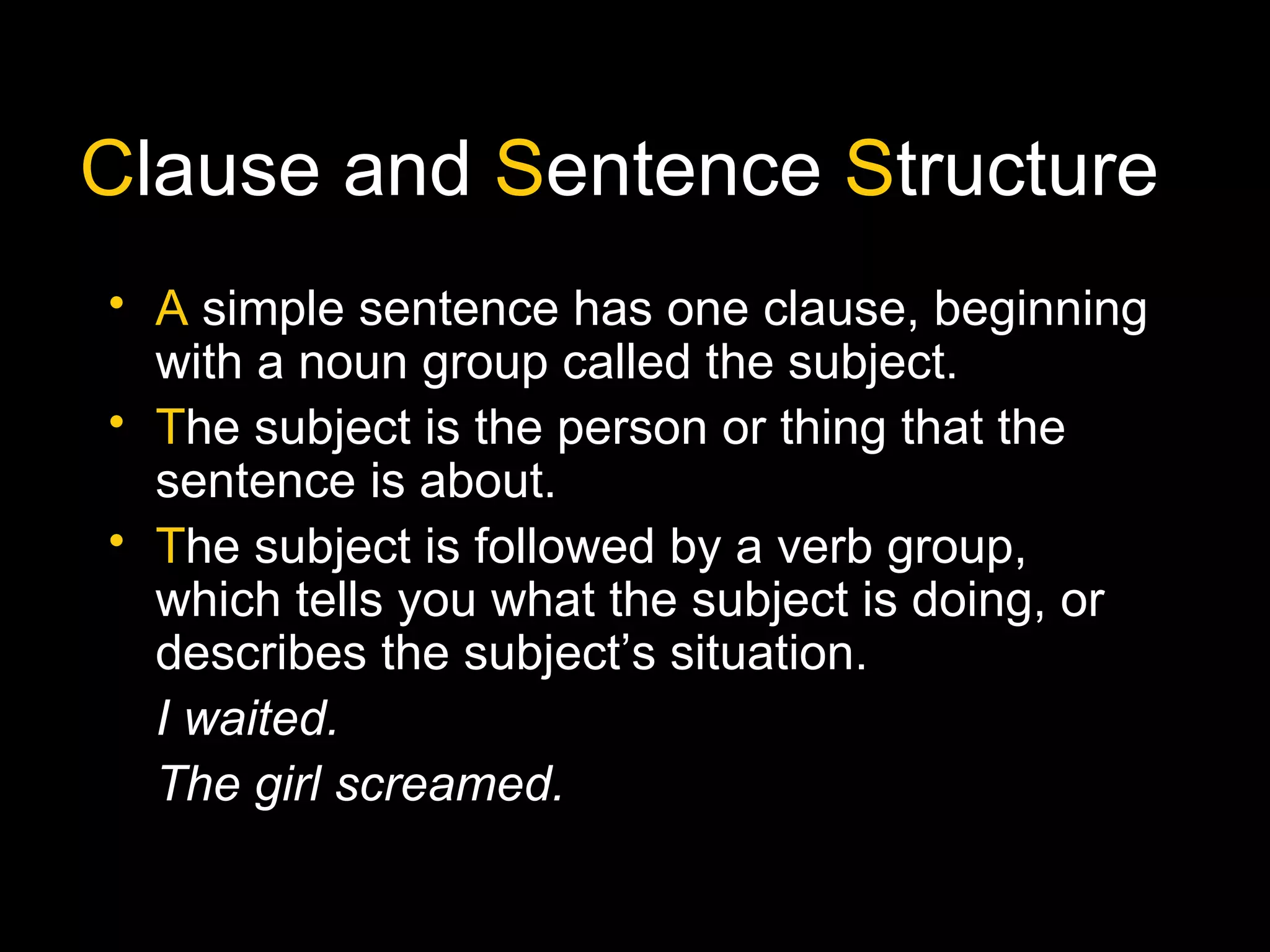 Clause and Sentence Structure
• A simple sentence has one clause, beginning
with a noun group called the subject.
• The subject is the person or thing that the
sentence is about.
• The subject is followed by a verb group, which
tells you what the subject is doing, or
describes the subject’s situation.
I waited.
The girl screamed.
 
