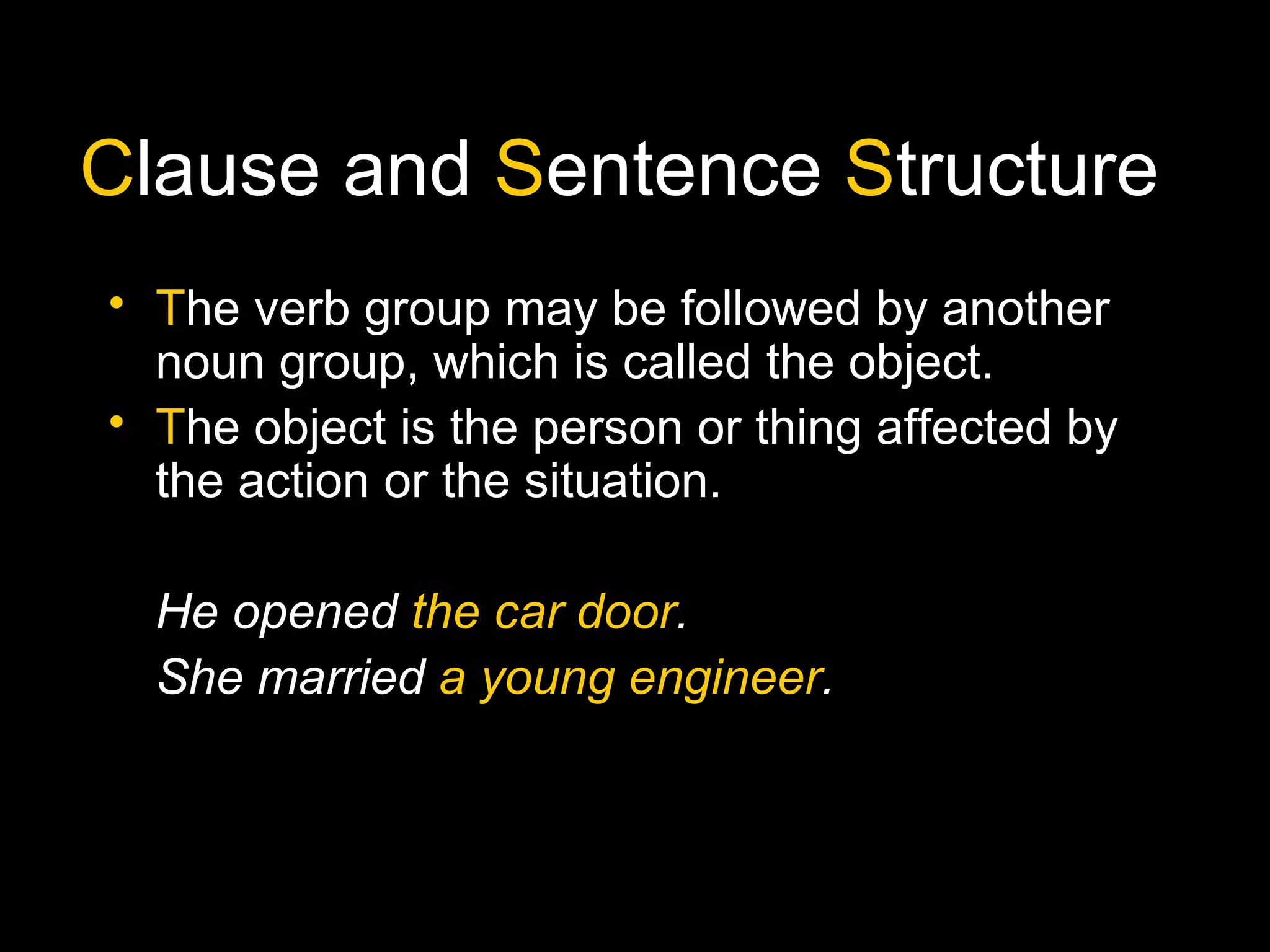 Clause and Sentence Structure
• The verb group may be followed by another
noun group, which is called the object.
• The object is the person or thing affected by
the action or the situation.
He opened the car door.
She married a young engineer.
 