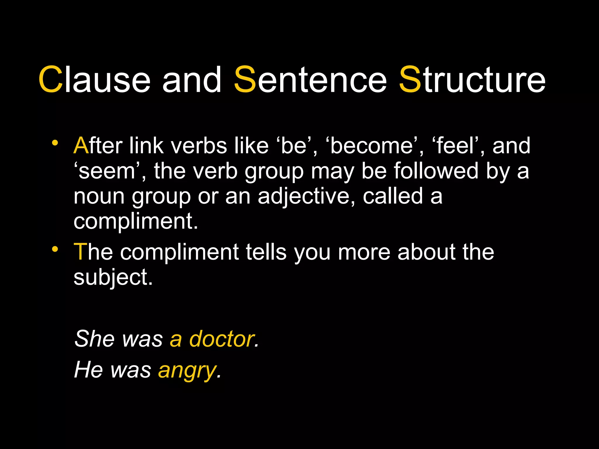 Clause and Sentence Structure
• After link verbs like ‘be’, ‘become’, ‘feel’, and
‘seem’, the verb group may be followed by a
noun group or an adjective, called a
compliment.
• The compliment tells you more about the
subject.
She was a doctor.
He was angry.
 