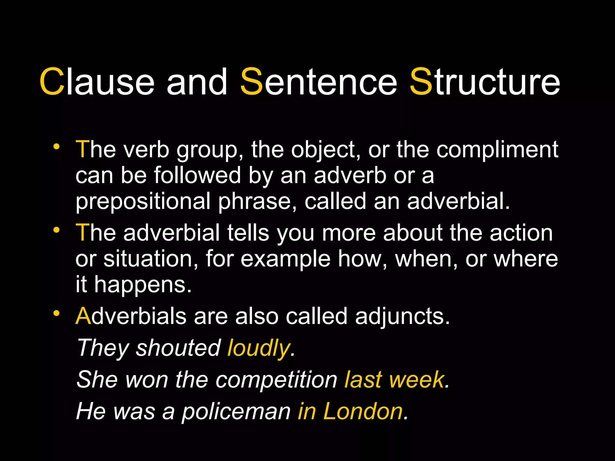 Clause and Sentence Structure
• The verb group, the object, or the compliment
can be followed by an adverb or a
prepositional phrase, called an adverbial.
• The adverbial tells you more about the action
or situation, for example how, when, or where
it happens.
• Adverbials are also called adjuncts.
They shouted loudly.
She won the competition last week.
He was a policeman in London.
 
