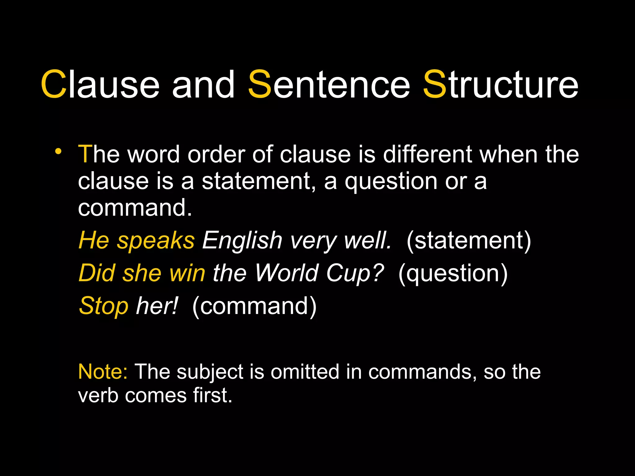 Clause and Sentence Structure
• The word order of clause is different when the
clause is a statement, a question or a
command.
He speaks English very well. (statement)
Did she win the World Cup? (question)
Stop her! (command)
Note: The subject is omitted in commands, so the
verb comes first.
 