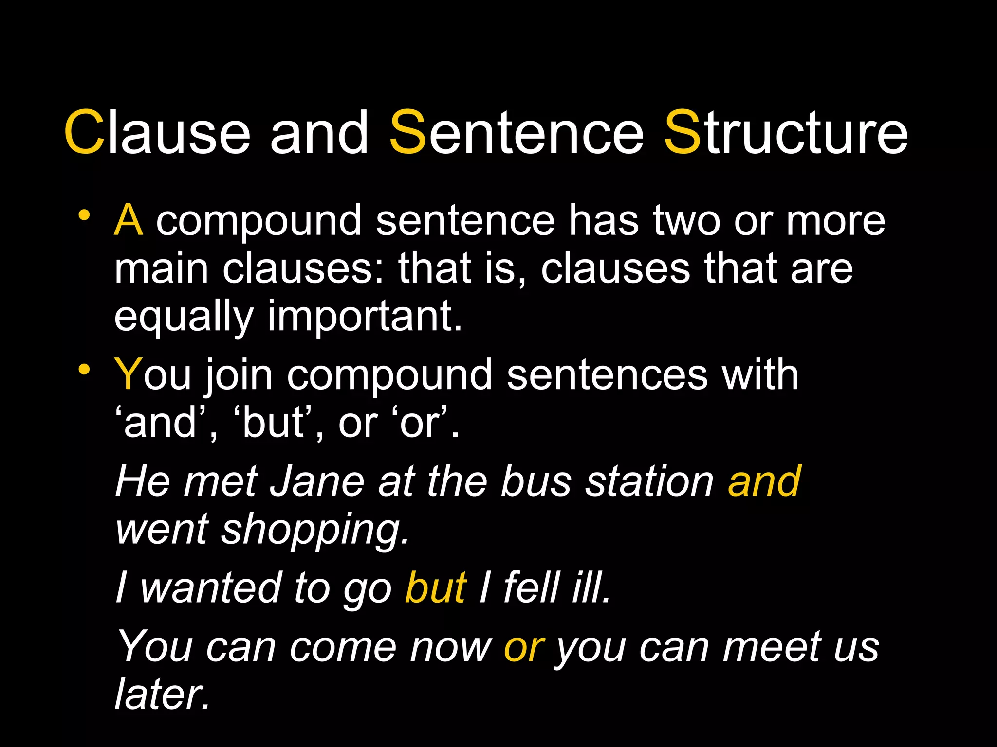 Clause and Sentence Structure
• A compound sentence has two or more
main clauses: that is, clauses that are
equally important.
• You join compound sentences with
‘and’, ‘but’, or ‘or’.
He met Jane at the bus station and
went shopping.
I wanted to go but I fell ill.
You can come now or you can meet us
later.
 