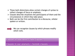  These both distnctions allow certain changes of syntax to
reflect changes of focus or emphasis.
 Clauses descirbe situations the participants of them and the
circunstances in which they take place.
 Both can be the first contribution to a discourse, wheter
spoken or written.
We can recognize clauses by which phrases modify
which verb.
 