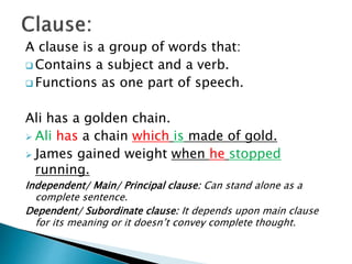 A clause is a group of words that:
 Contains a subject and a verb.
 Functions as one part of speech.
Ali has a golden chain.
 Ali has a chain which is made of gold.
 James gained weight when he stopped
running.
Independent/ Main/ Principal clause: Can stand alone as a
complete sentence.
Dependent/ Subordinate clause: It depends upon main clause
for its meaning or it doesn’t convey complete thought.
 