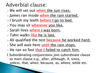  We will set out when the sun rises.
 James ran inside when the rain started.
 I brush my teeth before I go to bed.
 You may sit wherever you like.
 Sarah lives where I was born.
 Tahir walks like he is late.
 Ali qualified the test because he worked hard.
 She will wait here until the rain stops.
 He ran so fast that I failed to catch him.
( Subordinating conjunctions join subordinate clause
to main clause e.g., after, although, if, since,
unless, that, when, because, as, where, while etc.
 