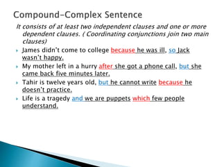It consists of at least two independent clauses and one or more
dependent clauses. ( Coordinating conjunctions join two main
clauses)
 James didn’t come to college because he was ill, so Jack
wasn’t happy.
 My mother left in a hurry after she got a phone call, but she
came back five minutes later.
 Tahir is twelve years old, but he cannot write because he
doesn’t practice.
 Life is a tragedy and we are puppets which few people
understand.
 