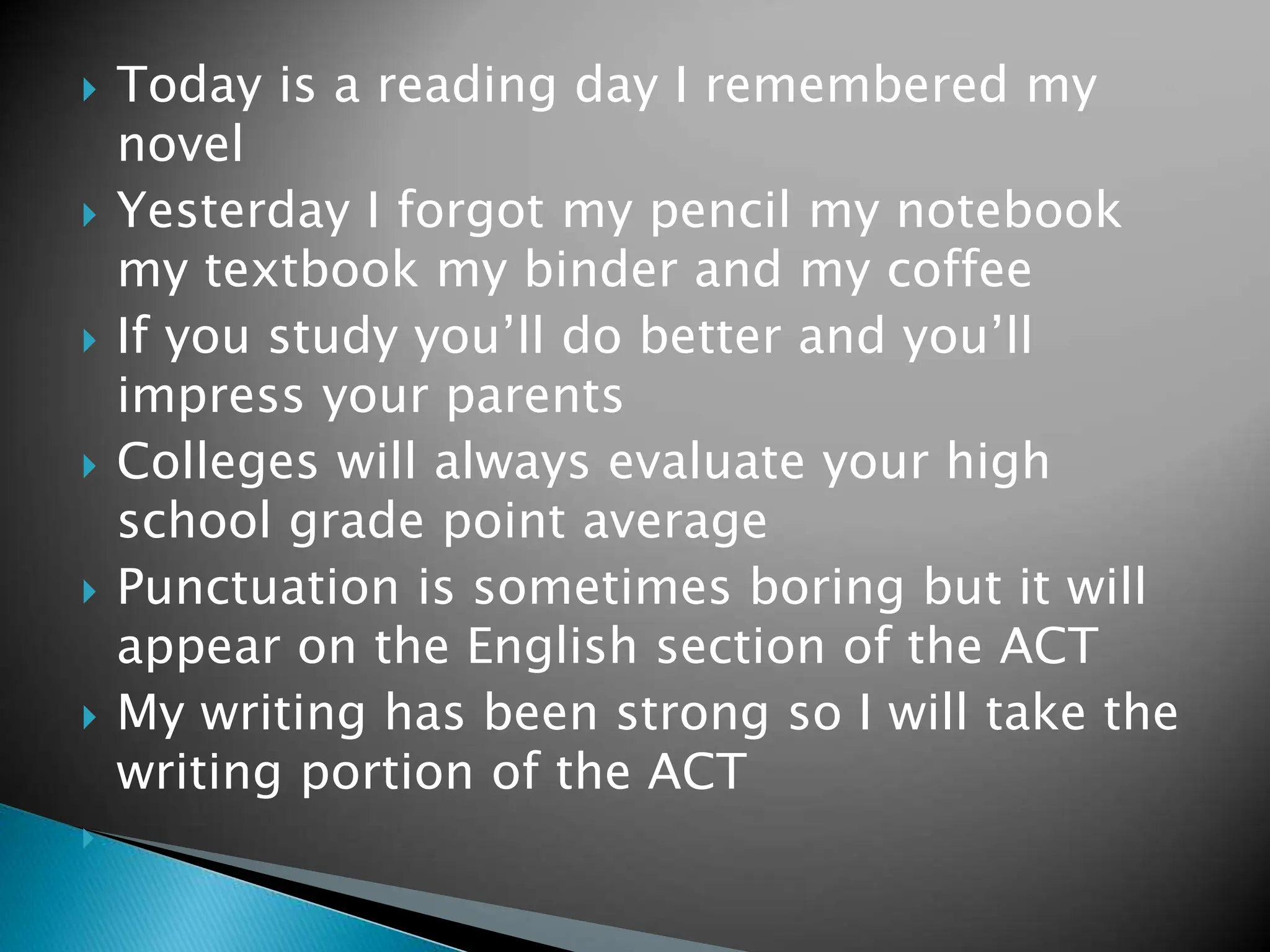  Today is a reading day I remembered my
novel
 Yesterday I forgot my pencil my notebook
my textbook my binder and my coffee
 If you study you’ll do better and you’ll
impress your parents
 Colleges will always evaluate your high
school grade point average
 Punctuation is sometimes boring but it will
appear on the English section of the ACT
 My writing has been strong so I will take the
writing portion of the ACT

 