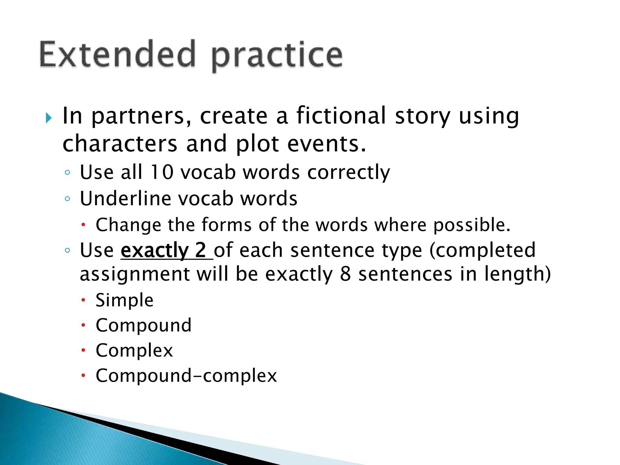  In partners, create a fictional story using
characters and plot events.
◦ Use all 10 vocab words correctly
◦ Underline vocab words
 Change the forms of the words where possible.
◦ Use exactly 2 of each sentence type (completed
assignment will be exactly 8 sentences in length)
 Simple
 Compound
 Complex
 Compound-complex
 