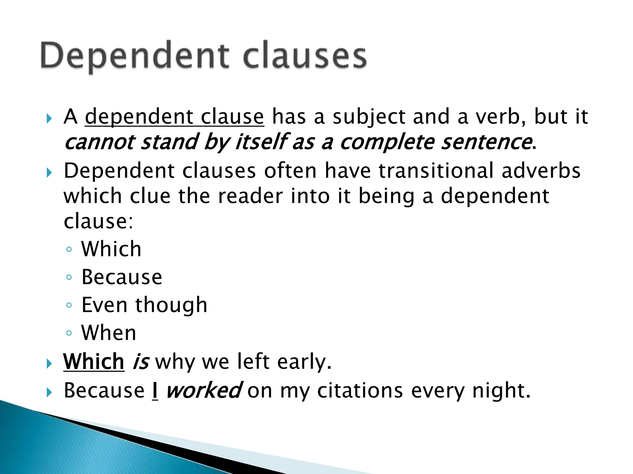  A dependent clause has a subject and a verb, but it
cannot stand by itself as a complete sentence.
 Dependent clauses often have transitional adverbs
which clue the reader into it being a dependent
clause:
◦ Which
◦ Because
◦ Even though
◦ When
 Which is why we left early.
 Because I worked on my citations every night.
 